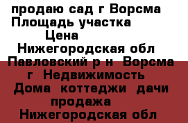 продаю сад г.Ворсма › Площадь участка ­ 500 › Цена ­ 450 000 - Нижегородская обл., Павловский р-н, Ворсма г. Недвижимость » Дома, коттеджи, дачи продажа   . Нижегородская обл.